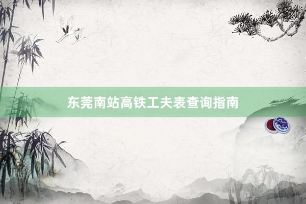 东莞南站高铁工夫表查询指南