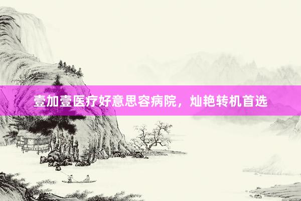 壹加壹医疗好意思容病院，灿艳转机首选